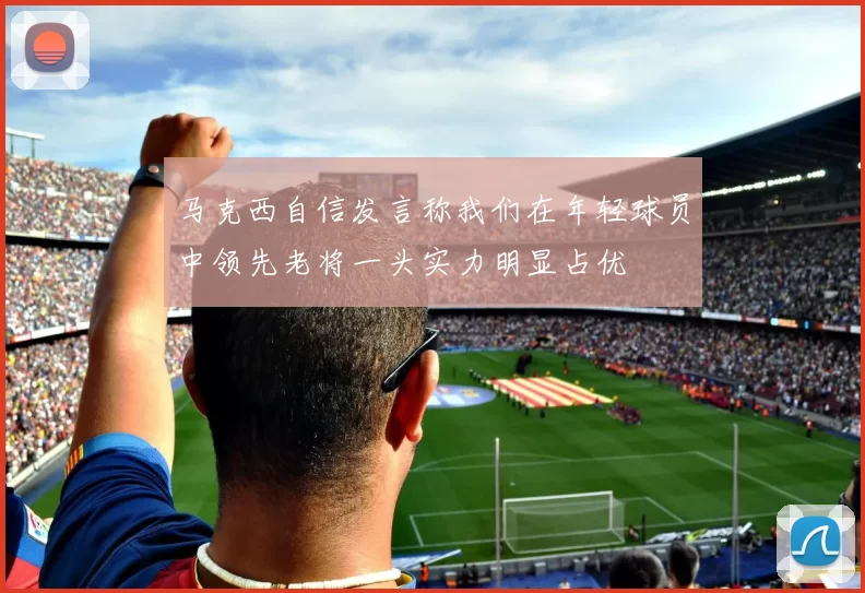 马克西自信发言称我们在年轻球员中领先老将一头实力明显占优