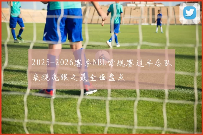 2025-2026赛季NBL常规赛过半各队表现亮眼之最全面盘点