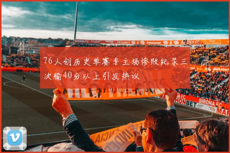 76人创历史单赛季主场惨败纪录三次输40分以上引发热议