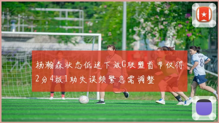 杨瀚森状态低迷下放G联盟首节仅得2分4板1助失误频繁急需调整