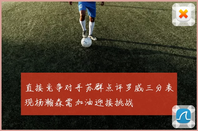 直接竞争对手苏群点评罗威三分表现杨瀚森需加油迎接挑战