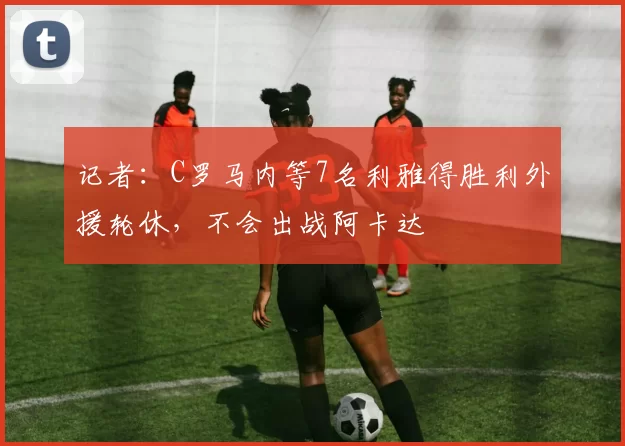 记者：C罗马内等7名利雅得胜利外援轮休，不会出战阿卡达