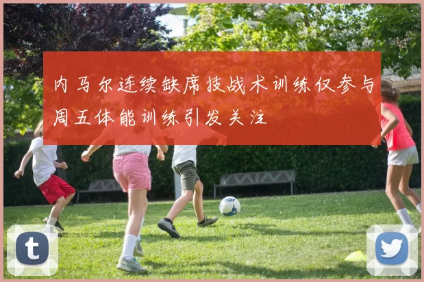 内马尔连续缺席技战术训练仅参与周五体能训练引发关注