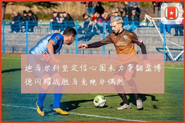 迪马尔科坚定信心国米力争翻盘博德闪耀战胜马竞绝非偶然