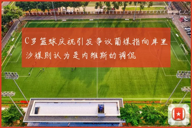 C罗篮球庆祝引发争议葡媒指向库里沙媒则认为是内维斯的调侃