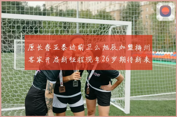 原长春亚泰边前卫么旭辰加盟梅州客家开启新征程现年26岁期待新表现