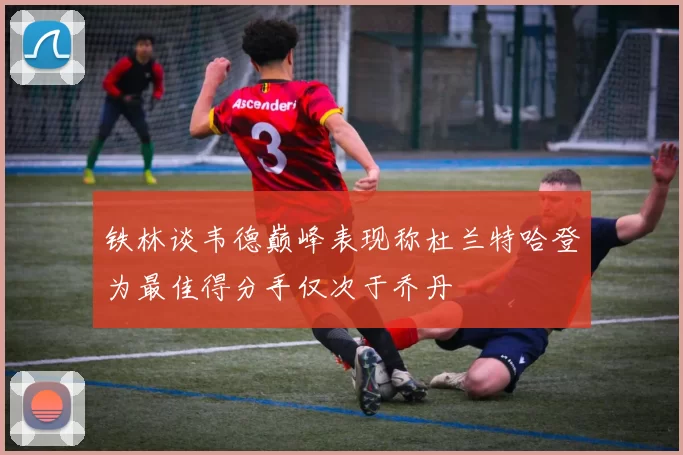 铁林谈韦德巅峰表现称杜兰特哈登为最佳得分手仅次于乔丹