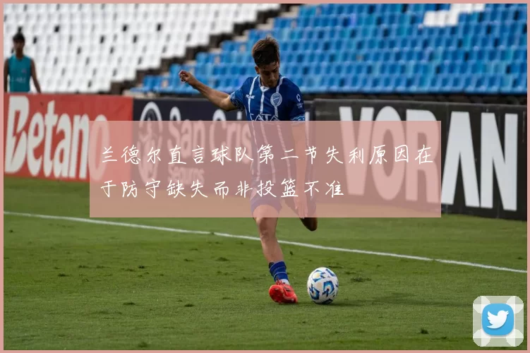 兰德尔直言球队第二节失利原因在于防守缺失而非投篮不准