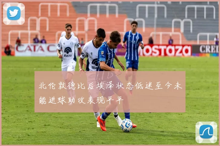 北伦敦德比后埃泽状态低迷至今未能进球助攻表现平平