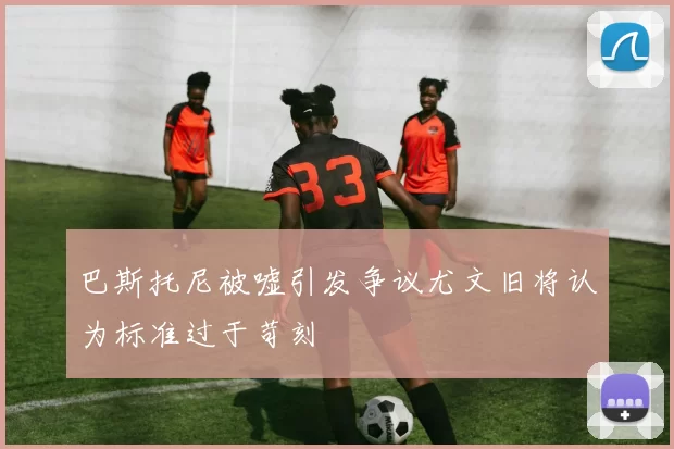 巴斯托尼被嘘引发争议尤文旧将认为标准过于苛刻