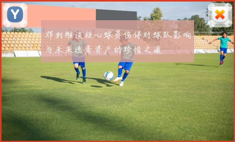 邓利维谈核心球员伤停对球队影响与未来选秀资产的珍惜之道