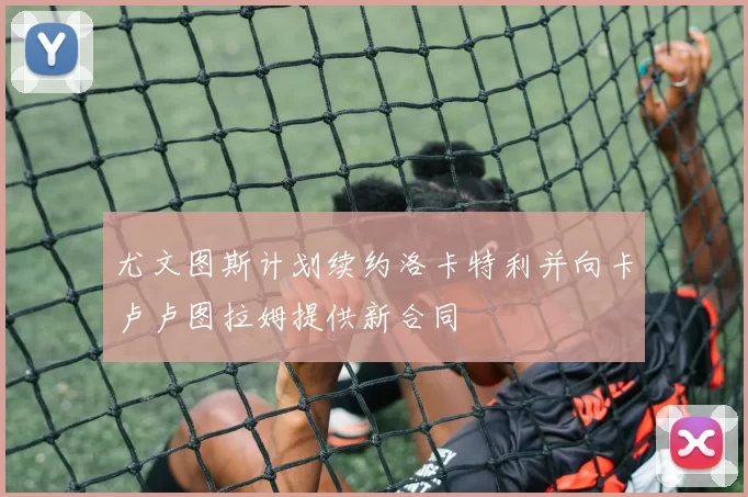 尤文图斯计划续约洛卡特利并向卡卢卢图拉姆提供新合同