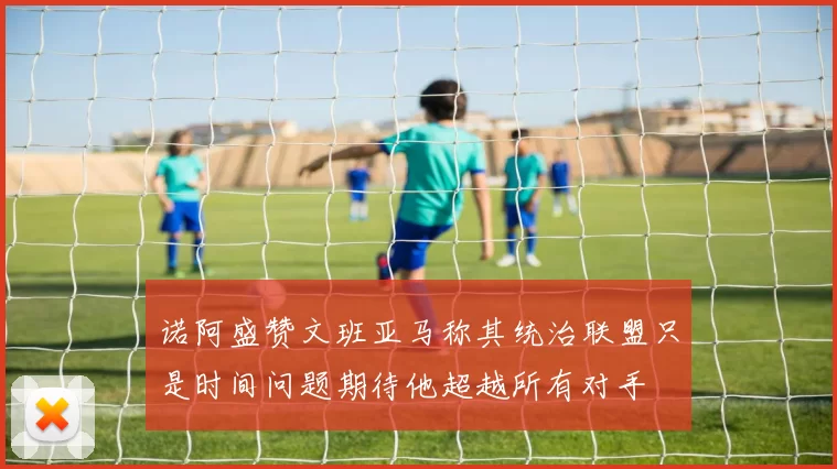 诺阿盛赞文班亚马称其统治联盟只是时间问题期待他超越所有对手