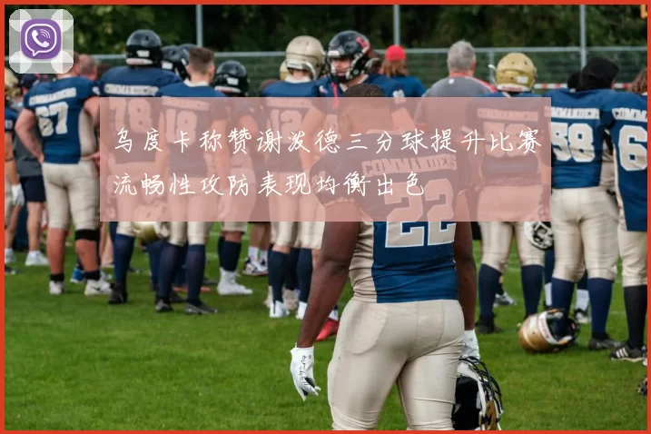 乌度卡称赞谢泼德三分球提升比赛流畅性攻防表现均衡出色