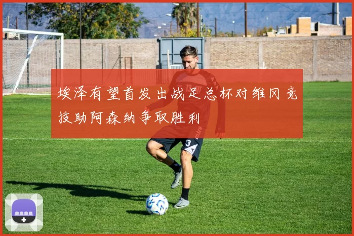 埃泽有望首发出战足总杯对维冈竞技助阿森纳争取胜利