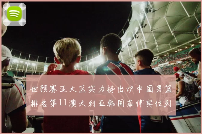 世预赛亚大区实力榜出炉中国男篮排名第11澳大利亚韩国菲律宾位列前三