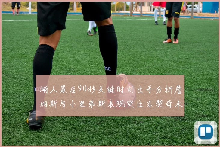 湖人最后90秒关键时刻出手分析詹姆斯与小里弗斯表现突出东契奇未能发力