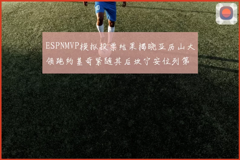 ESPNMVP模拟投票结果揭晓亚历山大领跑约基奇紧随其后坎宁安位列第三