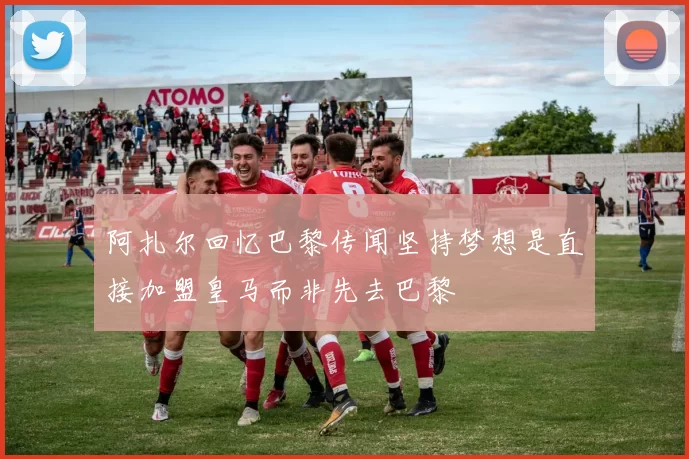 阿扎尔回忆巴黎传闻坚持梦想是直接加盟皇马而非先去巴黎