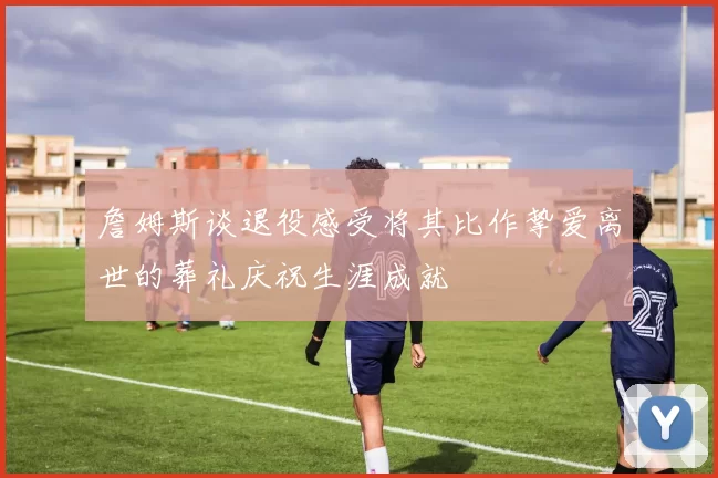 詹姆斯谈退役感受将其比作挚爱离世的葬礼庆祝生涯成就