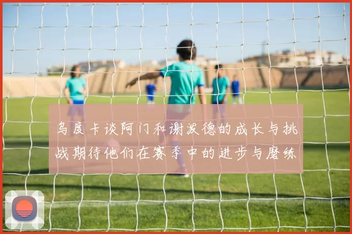 乌度卡谈阿门和谢泼德的成长与挑战期待他们在赛季中的进步与磨练