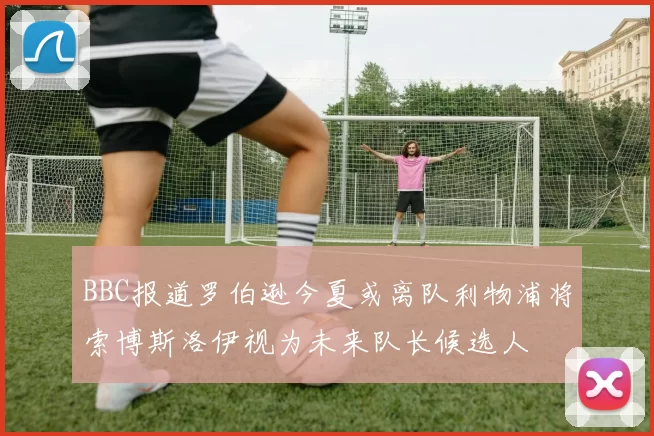 BBC报道罗伯逊今夏或离队利物浦将索博斯洛伊视为未来队长候选人