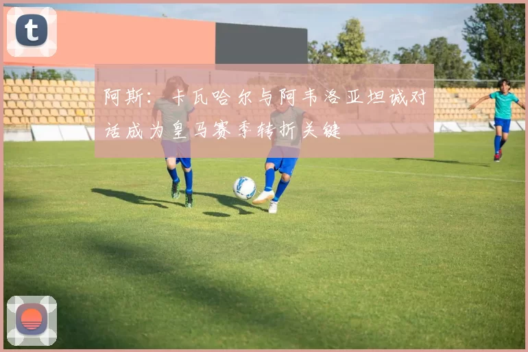 阿斯：卡瓦哈尔与阿韦洛亚坦诚对话成为皇马赛季转折关键