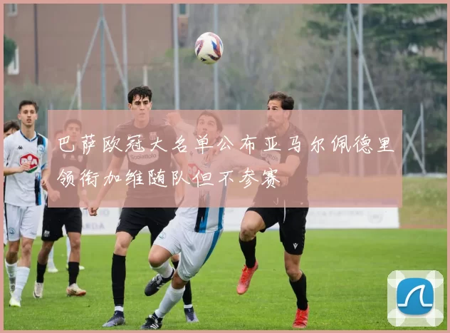巴萨欧冠大名单公布亚马尔佩德里领衔加维随队但不参赛