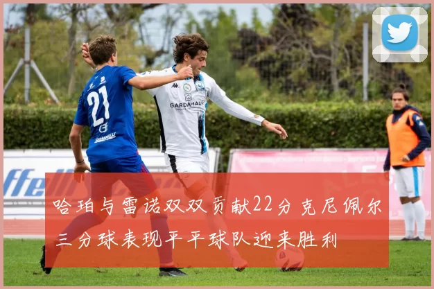 哈珀与雷诺双双贡献22分克尼佩尔三分球表现平平球队迎来胜利