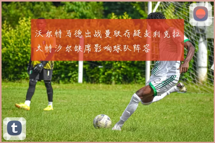 沃尔特马德出战曼联存疑麦利克拉夫特沙尔缺席影响球队阵容