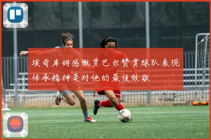 埃奇库姆感慨贾巴尔赞赏球队表现传承精神是对他的最佳致敬
